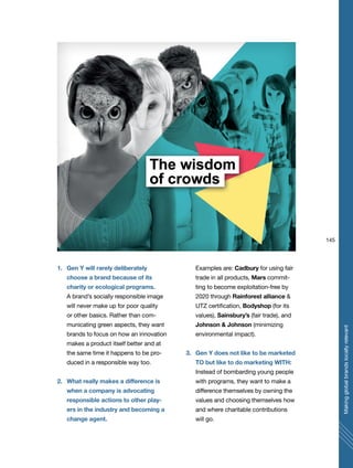 145
Makingglobalbrandslocallyrelevant
1. Gen Y will rarely deliberately
choose a brand because of its
charity or ecological programs.
A brand’s socially responsible image
will never make up for poor quality
or other basics. Rather than com-
municating green aspects, they want
brands to focus on how an innovation
makes a product itself better and at
the same time it happens to be pro-
duced in a responsible way too.
2. What really makes a difference is
when a company is advocating
responsible actions to other play-
ers in the industry and becoming a
change agent.
Examples are: Cadbury for using fair
trade in all products, Mars commit-
ting to become exploitation-free by
2020 through Rainforest alliance &
UTZ certification, Bodyshop (for its
values), Sainsbury’s (fair trade), and
Johnson & Johnson (minimizing
environmental impact).
3. Gen Y does not like to be marketed
TO but like to do marketing WITH:
Instead of bombarding young people
with programs, they want to make a
difference themselves by owning the
values and choosing themselves how
and where charitable contributions
will go.
 