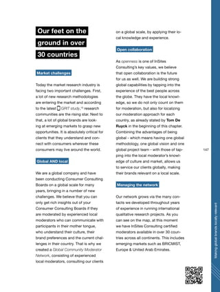 147
Makingglobalbrandslocallyrelevant
Our feet on the
ground in over
30 countries
Market challenges
Today the market research industry is
facing two important challenges. First,
a lot of new research methodologies
are entering the market and according
to the latest GRIT study,15
research
communities are the rising star. Next to
that, a lot of global brands are look-
ing at emerging markets to grasp new
opportunities. It is absolutely critical for
clients that they understand and con-
nect with consumers wherever these
consumers may live around the world.
Global AND local
We are a global company and have
been conducting Consumer Consulting
Boards on a global scale for many
years, bringing in a number of new
challenges. We believe that you can
only get rich insights out of your
Consumer Consulting Boards if they
are moderated by experienced local
moderators who can communicate with
participants in their mother tongue,
who understand their culture, their
brand preferences and the current chal-
lenges in their country. That is why we
created a Global Community Moderator
Network, consisting of experienced
local moderators, consulting our clients
on a global scale, by applying their lo-
cal knowledge and experience.
Open collaboration
As openness is one of InSites
Consulting’s key values, we believe
that open collaboration is the future
for us as well. We are building strong
global capabilities by tapping into the
experience of the best people across
the globe. They have the local knowl-
edge, so we do not only count on them
for moderation, but also for localizing
our moderation approach for each
country, as already stated by Tom De
Ruyck in the beginning of this chapter.
Combining the advantages of being
global - which means having one global
methodology, one global vision and one
global project team - with those of tap-
ping into the local moderator’s knowl-
edge of culture and market, allows us
to service our clients globally, making
their brands relevant on a local scale.
Managing the network
Our network grows via the many con-
tacts we developed throughout years
of experience in running international
qualitative research projects. As you
can see on the map, at this moment
we have InSites Consulting certified
moderators available in over 30 coun-
tries across all continents. This includes
emerging markets such as BRICMIST,
Europe & United Arab Emirates.
 