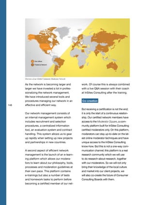 148
As the network is becoming larger and
larger we have invested a lot in profes-
sionalizing the network management.
We have introduced several tools and
procedures managing our network in an
effective and efficient way.
Our network management consists of
an internal management system which
includes recruitment and selection
procedures, a centralized information
tool, an evaluation system and contract
handling. This system allows us to gear
up rapidly when setting up new projects
and partnerships in new countries.
A second aspect of efficient network
management is the launch of an e-learn-
ing platform which allows our modera-
tors to learn about our philosophy, tools,
processes and moderation guidelines at
their own pace. This platform contains
e-trainings but also a number of tests
and homework tasks to perform before
becoming a certified member of our net-
work. Of course this is always combined
with a live Q&A session with their coach
at InSites Consulting after the training.
Co-creation
But receiving a certification is not the end;
it is only the start of a continuous relation-
ship. Our certified network members have
access to the Moderator Square, a com-
munity platform built for InSites Consulting
certified moderators only. On this platform,
moderators can stay up-to-date on the lat-
est online moderator techniques and have
unique access to the InSites Consulting
know-how. But this is not a one-way com-
munication channel; this platform is a real
research community which we will use
to do research-about-research, together
with our moderators. So we will not only
bring their knowledge of the local culture
and market into our client projects, we
will also co-create the future of Consumer
Consulting Boards with them.
Overview of our Global Community Moderator Network
 