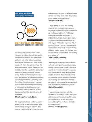 149
Makingglobalbrandslocallyrelevant
And a final word from
some of our moderators
‘I’m always very excited when a new
international InSites Consulting project is
about to start because you get to meet
and work with other fellow moderators
from all over the world and share experi-
ences with them. You get to witness the
essential universal human beliefs and atti-
tudes but also the peculiarities and unique
viewpoints of each individual country
locally. And all of this takes place in a vi-
brant and exciting yet relaxed atmosphere
provided by the InSites Consulting team.
The InSites Consulting project manager
is the director orchestrating a symphony
of enthusiastic and well experienced
moderators, offering direction, motiva-
tion, support and the desire to strive for
excellence.’
Silvia Iranzo Ferrandis (Spain)
‘It’s really fascinating to work on a project
where you get to see cross-cultural differ-
ences as they emerge in real time. It’s a
dynamic collaboration which can be more
enjoyable than flying out to observe groups
abroad and being stuck in the dark, eating
crisps behind a one-way mirror!’
Tom Woodnutt (UK)
‘I enjoy getting to know and working
together with moderators abroad and
exchange experiences. I even could brush
up my Spanish a bit with the Mexican
colleague during the last project :-)
InSites Consulting is always open to your
suggestions and recommendations as
they regard YOU as the expert for YOUR
country. To sum it up: as a moderator for
InSites Consulting I really have the feeling
of taking market research to the next step
into the future - and this feels very exciting
and satisfying.’
Jens Krämer (Germany)
‘A privilege to be a part of the moderator
network, working with a great community
of participants and the InSites Consulting
team in an innovative, thought-provoking
and creative way to really generate great
insights for clients. It continues to satisfy
my interest in human nature and behavior
as the energy and enthusiasm from the
participants fully engaged on a project and
with each other is great to be a part of.’
Marie Walters (UK)
‘I enjoyed being in contact with the
moderators of other countries, during the
debrief you can have cultural differences,
you can focus on an axis which you
had not thought of, in short it allows to
improve yourself.’
Patricia Facchin (France)
 