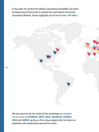 150
In the past 18 months the InSites Consulting ForwaR&D Lab team
traveled around the world to spread the word about Consumer
Consulting Boards. Some highlights out of more than 150 talks:
We are proud to be the hosts of the workshops on research
communities of ESOMAR, MRS, MOA, BAQMaR, SAMRA,
AMA and SMRD; giving us the unique opportunity to share our
expertise with researchers around the world.
 