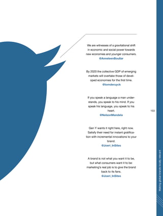 We are witnesses of a gravitational shift
in economic and social power towards
new economies and younger consumers.
@AnneleenBoullar
By 2020 the collective GDP of emerging
markets will overtake those of devel-
oped economies for the first time.
@tomderuyck
If you speak a language a man under-
stands, you speak to his mind. If you
speak his language, you speak to his
heart.
@NelsonMandela
Gen Y wants it right here, right now.
Satisfy their need for instant gratifica-
tion with incremental innovations to your
brand.
@Joeri_InSites
A brand is not what you want it to be,
but what consumers want it to be:
marketing’s real job is to give the brand
back to its fans.
@Joeri_InSites
153
Makingglobalbrandslocallyrelevant
 