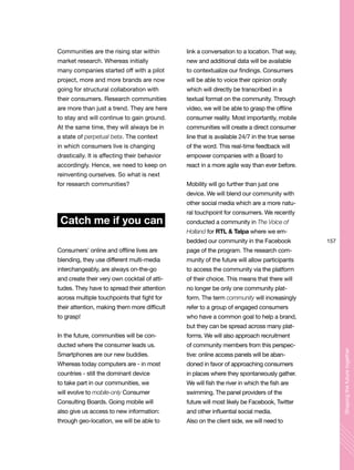 157
Shapingthefuturetogether
Communities are the rising star within
market research. Whereas initially
many companies started off with a pilot
project, more and more brands are now
going for structural collaboration with
their consumers. Research communities
are more than just a trend. They are here
to stay and will continue to gain ground.
At the same time, they will always be in
a state of perpetual beta. The context
in which consumers live is changing
drastically. It is affecting their behavior
accordingly. Hence, we need to keep on
reinventing ourselves. So what is next
for research communities?
Catch me if you can
Consumers’ online and offline lives are
blending, they use different multi-media
interchangeably, are always on-the-go
and create their very own cocktail of atti-
tudes. They have to spread their attention
across multiple touchpoints that fight for
their attention, making them more difficult
to grasp!
In the future, communities will be con-
ducted where the consumer leads us.
Smartphones are our new buddies.
Whereas today computers are - in most
countries - still the dominant device
to take part in our communities, we
will evolve to mobile-only Consumer
Consulting Boards. Going mobile will
also give us access to new information:
through geo-location, we will be able to
link a conversation to a location. That way,
new and additional data will be available
to contextualize our findings. Consumers
will be able to voice their opinion orally
which will directly be transcribed in a
textual format on the community. Through
video, we will be able to grasp the offline
consumer reality. Most importantly, mobile
communities will create a direct consumer
line that is available 24/7 in the true sense
of the word. This real-time feedback will
empower companies with a Board to
react in a more agile way than ever before.
Mobility will go further than just one
device. We will blend our community with
other social media which are a more natu-
ral touchpoint for consumers. We recently
conducted a community in The Voice of
Holland for RTL & Talpa where we em-
bedded our community in the Facebook
page of the program. The research com-
munity of the future will allow participants
to access the community via the platform
of their choice. This means that there will
no longer be only one community plat-
form. The term community will increasingly
refer to a group of engaged consumers
who have a common goal to help a brand,
but they can be spread across many plat-
forms. We will also approach recruitment
of community members from this perspec-
tive: online access panels will be aban-
doned in favor of approaching consumers
in places where they spontaneously gather.
We will fish the river in which the fish are
swimming. The panel providers of the
future will most likely be Facebook, Twitter
and other influential social media.
Also on the client side, we will need to
 