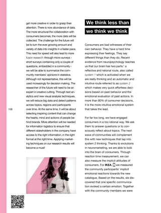 158
get more creative in order to grasp their
attention. There is now abundance of data.
The more structural the collaboration with
consumers becomes, the more data will be
collected. The challenge for the future will
be to turn the ever growing amount and
variety of data into insights in a faster pace.
This need for speed will also lead to more
fusion research: through micro surveys -
short surveys containing only a couple of
questions, embedded in a community -
we will be able to summarize the com-
munity members’ opinions in statistics.
Although not representative, this will be
used increasingly for decision making. The
researcher of the future will need to be an
expert in creative cutting. Through text an-
alytics and new visual analysis techniques,
we will reduce big data and detect patterns
across topics, regions and participants
over time. At the same time, it will be about
selecting inspiring content that can change
the hearts, mind and actions of people be-
hind brands. More attention will be needed
for information logistics to ensure that
different stakeholders in the company have
access to the right information, in the right
format at the right time. Applying market-
ing techniques on our research results will
become a must!
We think less than
we think we think
Consumers are bad witnesses of their
own behavior. They have a hard time
expressing their feelings. They say
different things than they do. Recent
evidence from neuropsychology teaches
us that our brain has two parts:1
a
reflective and rational route, also called
system 1 which is activated when we
are really thinking and an automatic and
intuitive route referred to as system 2
which makes very quick effortless deci-
sions based on past behavior and the
emotional evaluation of past actions. In
more than 80% of consumer decisions,
it is the more intuitive emotional system
that takes the lead.
For far too long, we have engaged
consumers in a too rational way. We ask
them to answer questions or to con-
sciously reflect about topics. The next
wave of communities will complement
this with new techniques that tap into
system 2 thinking. Thanks to evolutions
in neuromarketing, we are able to look
into the brain of consumers. Through
reaction time measurement, we can
also measure the implicit attitudes of
consumers. For IKEA, we measured
the community participants’ implicit
emotional reactions towards the new
catalogue. Based on the results, we dis-
covered that one specific communica-
tion evoked a certain emotion. Together
with the community members we were
 