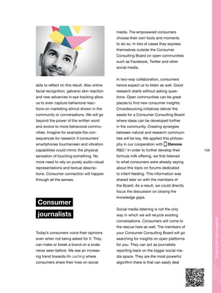 159
Shapingthefuturetogether
able to reflect on this result. Also online
facial recognition, galvanic skin reaction
and new advances in eye tracking allow
us to even capture behavioral reac-
tions on marketing stimuli shown in the
community or conversations. We will go
beyond the power of the written word
and evolve to more behavioral commu-
nities. Imagine for example the con-
sequences for research if consumers’
smartphones touchscreen and vibration
capabilities could mimic the physical
sensation of touching something. No
more need to rely on purely audio-visual
representations and textual descrip-
tions. Consumer connection will happen
through all the senses.
Consumer
journalists
Today’s consumers voice their opinions
even when not being asked for it. They
can make or break a brand on a scale
never seen before. We see an increas-
ing trend towards life caching where
consumers share their lives on social
media. The empowered consumers
choose their own tools and moments
to do so. In lots of cases they express
themselves outside the Consumer
Consulting Board on open communities
such as Facebook, Twitter and other
social media.
In two-way collaboration, consumers
hence expect us to listen as well. Good
research starts without asking ques-
tions. Open communities can be great
places to find new consumer insights.
Crowdsourcing initiatives deliver the
seeds for a Consumer Consulting Board
where ideas can be developed further
in the community. Creating synergies
between natural and research communi-
ties will be key. We applied this philoso-
phy in our cooperation with Danone
R&D.2
In order to further develop their
formula milk offering, we first listened
to what consumers were already saying
about this topic on forums dedicated
to infant feeding. This information was
shared later on with the members of
the Board. As a result, we could directly
focus the discussion on closing the
knowledge gaps.
Social media listening is not the only
way in which we will recycle existing
conversations. Consumers will come to
the rescue here as well. The members of
your Consumer Consulting Board will go
searching for insights on open platforms
for you. They can act as journalists
reporting back on the bigger social me-
dia space. They are the most powerful
algorithm there is that can easily deal
 