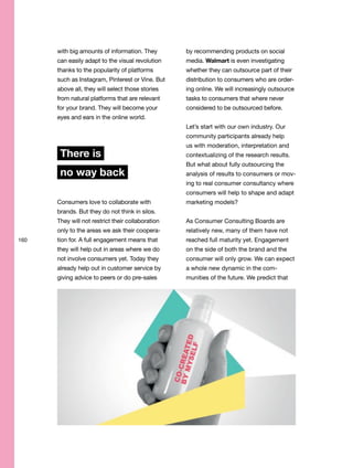 160
with big amounts of information. They
can easily adapt to the visual revolution
thanks to the popularity of platforms
such as Instagram, Pinterest or Vine. But
above all, they will select those stories
from natural platforms that are relevant
for your brand. They will become your
eyes and ears in the online world.
There is
no way back
Consumers love to collaborate with
brands. But they do not think in silos.
They will not restrict their collaboration
only to the areas we ask their coopera-
tion for. A full engagement means that
they will help out in areas where we do
not involve consumers yet. Today they
already help out in customer service by
giving advice to peers or do pre-sales
by recommending products on social
media. Walmart is even investigating
whether they can outsource part of their
distribution to consumers who are order-
ing online. We will increasingly outsource
tasks to consumers that where never
considered to be outsourced before.
Let’s start with our own industry. Our
community participants already help
us with moderation, interpretation and
contextualizing of the research results.
But what about fully outsourcing the
analysis of results to consumers or mov-
ing to real consumer consultancy where
consumers will help to shape and adapt
marketing models?
As Consumer Consulting Boards are
relatively new, many of them have not
reached full maturity yet. Engagement
on the side of both the brand and the
consumer will only grow. We can expect
a whole new dynamic in the com-
munities of the future. We predict that
 