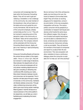 161
Shapingthefuturetogether
consumers will increasingly take the
lead within the Consumer Consulting
Board. They will not wait to get acti-
vated by a newsletter or new challenge
on the community. As a real member of
the boardroom, they will put topics on
the table and as such guide the com-
munity themselves. We will see the rise
of the consumer employee, already
coined today as the Insumer.3
They will
be involved in executing some of the
decisions made in the community on
the Board. Tasks will be outsourced to
the community. The company network
will be extended with the Consumer
Consulting Board network. Agility will
get a new meaning in rapid prototyping
or crowdfunding.
Consumer Consulting Boards will become
the central nervous system of the organi-
zation. ‘Always-on, always right’, they will
be involved in a wider range of decisions.
Silos between the departments will van-
ish as the consumer employees will not
only advise marketing departments but
also give consulting on attracting new
workforces (HR), boosting your sales, ...
More direct interaction between brands
and consumers can be expected. This in-
teraction will take place through a variety
of channels: on the community, marketers
will directly address consumers. Through
video conferencing consumers will be
able to give input during certain meetings.
Meet & greets in real life will become a
natural extension of the online platform.
As researchers, we will take up a role in
facilitating and moderating this brand
engagement.
We do not know if all of this will become
reality, but one thing is for sure: the
future of research communities looks
bright! They will remain an exciting
playground for researchers, consum-
ers and clients. In this new ecosystem,
triangulation will be key. The cosmo-
politan consumer will be grasped by a
combination of research techniques and
devices which tackle the same issue
from different angles. Only through a
mix of implicit and explicit techniques
we will be able to understand the ra-
tional, emotional and conative (behav-
ioural) consumer. Consumers will play
a role as journalists. They will become
full members of the board of companies
and report to us about their life and
environment. This new ecosystem will
allow marketers to have a continuous
dialogue where the consumer is avail-
able 24/7 to help out. Isn’t this exciting?
 