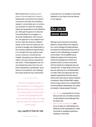 163
Shapingthefuturetogether
With trends like life caching, the em-
ployee consumer and fusion research
respectively coming from the world of
consumers, business and marketing
research, communities are in a continu-
ous evolution to match the changing
needs and expectations of all stakehold-
ers. Although the goal of a Consumer
Consulting Board is to engage in a
structural collaboration with consum-
ers, the approach is very adaptive and
far from rigid. By working in different
waves, a new wave can easily be cus-
tomized to engage new stakeholders in
the company (additional departments)
or to change the focus; getting close
to your consumer, uncovering new
insights, developing new ideas and con-
cepts or driving customer experience
and action. These adaptations are not
only steered top-down from the com-
pany’s perspective; participants’ spon-
taneous conversations can challenge
the scope along the way. Empowered
consumers do not hesitate to share their
feedback on the topics that are placed
on the agenda.
Our job is
never done
Although every Consumer Consulting
Board is uniquely fitted to the organiza-
tion, some changes and best practices
are relevant to all Boards as they have an
impact on the methodology of research
communities. The ForwaR&D Lab at
InSites Consulting is the driving force
behind the development of fresh and
powerful tools to connect consumers
with the brands and categories they are
involved with. To keep ahead of the curve,
they are reaching out to all stakeholders
to create, refine and rigorously test new
research approaches that add value to
clients and consumers as well as research
consultants. Most of these R&D insights
are the unique result of a co-created effort
involving different stakeholders who share
an interest in taking research forward:
Our clients, ensuring that our innova-
tions provide new and better answers
to real problems and challenges they
are faced with.
Our research participants, help-
ing us to align our methodology and
software to their expectations in order
to provide an engaging experience,
resulting in richer data.
‘The encouraging words of
the moderator are really great.
By stimulating us to start our
own discussions in the social
corner and highlighting the
most interesting ones, we really
feel we have an impact on the
community.’
Ljm_angel69 of Walk the Talk
 