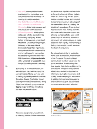164
Our team, sharing ideas and best
practices as they come along on a
daily basis and more structurally , in
monthly co-creation sessions.
Our Global Community Moderator
and Consumer Co-researcher
Networks, driving local relevance and
ensuring a user-centric approach.
Academic partners, enabling us to
collaborate with the sharpest minds
in marketing theory (e.g. IESEG
School of Management, University of
Maastricht, University of Wageningen,
University of Nijmegen, Vlerick
Business School). More in particular,
the dynamics of online conversations
and its implications for communities
have been a key research area in the
PhD dissertation of Stephan Ludwig
at the University of Maastricht, finan-
cially supported by InSites Consulting.
By involving all of our stakeholders, we
are walking our own talk in applying the
same principles of being open and agile
to the ongoing development of Consumer
Consulting Boards. This holistic view al-
lows improvements on three levels;4
doing
things more efficiently, going further and
digging deeper and finally doing things
that were not possible before.
Doing things more
efficiently
Recession can prompt unusual levels
of creativity; research faces constraints
to deliver more impactful results within
a shorter timeframe and lower budget.
There is a need to tap into the oppor-
tunities provided by new technological
tools and take maximum advantage of
the researchers’ skills by crossing the
discipline’s boundaries. The end of ad
hoc research is near, making room for
structural consumer collaboration and
allowing companies to be agile whilst
protecting cost efficiency. A research
community will help employees to make
decisions more rapidly; next to their gut
feeling they can also consult non-stop
feedback of consumers.
By using a logic similar to social plat-
forms such as Facebook, the members
of the Consumer Consulting Board
can intuitively find their way around the
portal and focus on what really mat-
ters; sharing their stories and joining the
discussions. Integrated analysis tools
allow the consultant to structure the
information during the moderation and
quickly share the highlights with clients.
In addition to the original discussions
and multimedia output, a customized
communication approach helps the
The Moderator Square
 