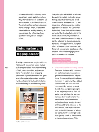 166
InSites Consulting community man-
agers team create a platform where
they share experiences and come up
with solutions to problem situations.
The briefing of our software develop-
ment, amongst others, is based on
these sessions, and by bundling all
experiences, the efficiency of our
qualitative analysis can be opti-
mized.
Going further and
digging deeper
The asynchronous and longitudinal con-
nection with consumers builds mutual
trust and provides a true understanding
of their habits, emotions and percep-
tions. The creation of an engaging
participant experience benefits the gath-
ered information; discussions excel in
number of comments, length of stories
and richness by multimedia integration.
The participant experience is enforced
by applying multiple methods - story-
telling, projective techniques, short
questionnaires, ethnography, ... - and
integrating a Facebook and a mobile
application to access the Consumer
Consulting Board. But we can always
do better! By structurally involving the
most active community members in
the development of the methodology, it
can be adapted to changing expecta-
tions and new opportunities. Adoption
of social tools such as Instagram and
Pinterest, for example, also has an influ-
ence on how we can engage partici-
pants to share more pictures.
Taking the participant
experience from good to great
The Participant Consulting Board
To start a dialogue with consum-
ers participating in research we
gather some of the most inspira-
tional Consumer Consulting Board
members in a community… about
communities: the Walk the Talk
community! By getting to know
them better and gaining insight
in the way they want to start up
a dialogue with brands, we can
increase their involvement. The
participants’ involvement and
enthusiasm have a major impact
on the quality and richness of the
discussions. The objectives are
very similar to the ones of a typi-
cal Consumer Consulting Board:
from getting close to participants
to developing solutions. This
Our Walk the Talk community
 