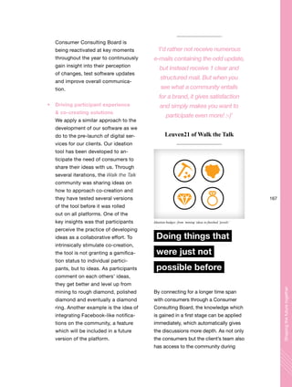 167
Shapingthefuturetogether
Consumer Consulting Board is
being reactivated at key moments
throughout the year to continuously
gain insight into their perception
of changes, test software updates
and improve overall communica-
tion.
Driving participant experience
& co-creating solutions
We apply a similar approach to the
development of our software as we
do to the pre-launch of digital ser-
vices for our clients. Our ideation
tool has been developed to an-
ticipate the need of consumers to
share their ideas with us. Through
several iterations, the Walk the Talk
community was sharing ideas on
how to approach co-creation and
they have tested several versions
of the tool before it was rolled
out on all platforms. One of the
key insights was that participants
perceive the practice of developing
ideas as a collaborative effort. To
intrinsically stimulate co-creation,
the tool is not granting a gamifica-
tion status to individual partici-
pants, but to ideas. As participants
comment on each others’ ideas,
they get better and level up from
mining to rough diamond, polished
diamond and eventually a diamond
ring. Another example is the idea of
integrating Facebook-like notifica-
tions on the community, a feature
which will be included in a future
version of the platform.
Doing things that
were just not
possible before
By connecting for a longer time span
with consumers through a Consumer
Consulting Board, the knowledge which
is gained in a first stage can be applied
immediately, which automatically gives
the discussions more depth. As not only
the consumers but the client’s team also
has access to the community during
‘I’d rather not receive numerous
e-mails containing the odd update,
but instead receive 1 clear and
structured mail. But when you
see what a community entails
for a brand, it gives satisfaction
and simply makes you want to
participate even more! :-)’
Leuven21 of Walk the Talk
Ideation badges: from ‘mining’ideas to finished ‘jewels’
 