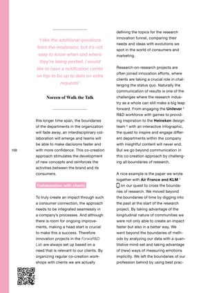 168
this longer time span, the boundaries
of the departments in the organization
will fade away, an interdisciplinary col-
laboration will emerge and teams will
be able to make decisions faster and
with more confidence. This co-creation
approach stimulates the development
of new concepts and reinforces the
activities between the brand and its
consumers.
Collaboration with clients
To truly create an impact through such
a consumer connection, the approach
needs to be integrated seamlessly in
a company’s processes. And although
there is room for ongoing improve-
ments, making a head start is crucial
to make this a success. Therefore
innovation projects in the ForwaR&D
Lab are always set up based on a
need that is relevant to our clients. By
organizing regular co-creation work-
shops with clients we are actually
defining the topics for the research
innovation funnel, comparing their
needs and ideas with evolutions we
spot in the world of consumers and
marketing.
Research-on-research projects are
often joined innovation efforts, where
clients are taking a crucial role in chal-
lenging the status quo. Naturally the
communication of results is one of the
challenges where the research indus-
try as a whole can still make a big leap
forward. From engaging the Unilever 5
R&D workforce with games to provid-
ing inspiration to the Heineken design
team 6
with an interactive infographic,
the quest to inspire and engage differ-
ent departments within the company
with insightful content will never end.
But we go beyond communication in
this co-creation approach by challeng-
ing all boundaries of research.
A nice example is the paper we wrote
together with Air France and KLM 7
on our quest to cross the bounda-
ries of research. We moved beyond
the boundaries of time by digging into
the past at the start of the research
project. By taking advantage of the
longitudinal nature of communities we
were not only able to create an impact
faster but also in a better way. We
went beyond the boundaries of meth-
ods by analyzing our data with a quan-
titative mind-set and taking advantage
of (new) ways of measuring emotions
implicitly. We left the boundaries of our
profession behind by using best prac-
‘I like the additional questions
from the moderator, but it’s not
easy to know when and where
they’re being posted. I would
like to have a notification center
on top to be up to date on extra
requests’
Noreen of Walk the Talk
 