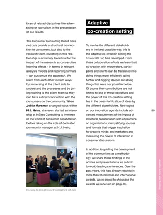 169
Shapingthefuturetogether
tices of related disciplines like adver-
tising or journalism in the presentation
of our results.
The Consumer Consulting Board does
not only provide a structural connec-
tion to consumers, but also to the
research team. Investing in this rela-
tionship is extremely beneficial for the
impact of the research as consecutive
learning effects - in terms of relevant
analysis models and reporting formats
- can customize the approach. We
learn from each other in both ways,
by immersing at the client side to
understand the processes and by giv-
ing training to the client team so they
can have a direct connection with the
consumers on the community. When
Joëlla Marsman changed focus within
H.J. Heinz, she even started an intern-
ship at InSites Consulting to immerse
in the world of consumer collaboration
before taking on the role of dedicated
community manager at H.J. Heinz.
Adaptive
co-creation setting
To involve the different stakehold-
ers in the best possible way, this is
the adaptive co-creation setting the
ForwaR&D Lab has developed. From
these collaboration efforts we learn that
co-creation with moderators, partici-
pants and clients can be translated into
doing things more efficiently, going
further and digging deeper and doing
things that were not possible before.
Of course their contributions are not
limited to one of these objectives and
the power of this co-creation setting
lies in the cross-fertilization of ideas by
the different stakeholders. New topics
on our innovation agenda include ad-
vanced measurement of the impact of
structural collaboration with consumers
on organizations, demystifying sources
and formats that trigger inspiration
for creative minds and marketers and
measuring the power of interaction in
consumer discussions.
In addition to guiding the development
of the communities as a methodol-
ogy, we share these findings in the
articles and presentations we submit
to world-leading conferences. Over the
past years, this has already resulted in
more than 25 national and international
awards. We’re proud to showcase the
awards we received on page 80.
Co-creating the future of Consumer Consulting Boards with clients
 