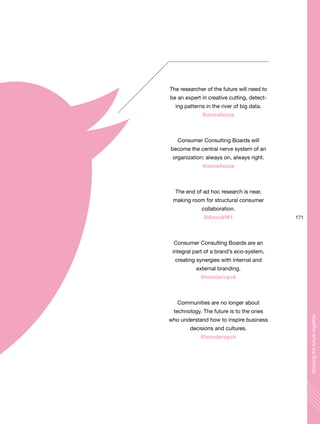 171
Shapingthefuturetogether
The researcher of the future will need to
be an expert in creative cutting, detect-
ing patterns in the river of big data.
@annaliezze
Consumer Consulting Boards will
become the central nerve system of an
organization: always on, always right.
@anneliezze
The end of ad hoc research is near,
making room for structural consumer
collaboration.
@AnoukW1
Consumer Consulting Boards are an
integral part of a brand’s eco-system,
creating synergies with internal and
external branding.
@tomderuyck
Communities are no longer about
technology. The future is to the ones
who understand how to inspire business
decisions and cultures.
@tomderuyck
 