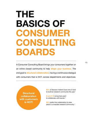 173
A Consumer Consulting Board brings your consumers together on
an online closed community to help shape your business. The
end goal is structural collaboration, having a continuous dialogue
with consumers that is 24/7, across departments and objectives.
THE
BASICS OF
CONSUMER
CONSULTING
BOARDS
83% of decision makers have one or want
to build an research community this year 1
8 out of 10 consumers want
to collaborate with brands 2
36% prefer this collaboration to take
place in a branded research community 3
Structural
collaboration
with customers
is HOT!
 