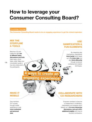 176
MIX THE
STORYLINE
& TOOLS
COLLABORATE WITH
CO-RESEARCHERS
MAKE IT
MOBILE
USE
GAMIFICATION &
FUN ELEMENTS
Become a DJ and
create the right mix
of different tasks,
discussions and tools
(diary tasks, photo
tasks, polls). Make your
conversation guide a
true story being told to
the participants.
Give members
24/7 access,
through mobile
applications to get
more contextual
and personal
data.
By integrating play
mechanisms, participants
think harder which leads
up to 7x richer data, but
also think differently
through emotional,
contextual and creative
techniques.
Empower members to become
co-researchers in moderation,
interpretation and analyses which
delivers up to 2x more interactive
discussions, and up to 40%
additional insights and more to
the point conclusions.
4 ways to create an
engaging experience
How to leverage your
Consumer Consulting Board?
Knowledge leverage
The Consumer Consulting Board needs to be an engaging experience to get the richest inspiration
 