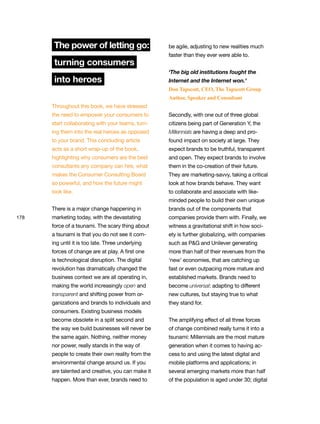 178
The power of letting go:
turning consumers
into heroes
Throughout this book, we have stressed
the need to empower your consumers to
start collaborating with your teams, turn-
ing them into the real heroes as opposed
to your brand. This concluding article
acts as a short wrap-up of the book,
highlighting why consumers are the best
consultants any company can hire, what
makes the Consumer Consulting Board
so powerful, and how the future might
look like.
There is a major change happening in
marketing today, with the devastating
force of a tsunami. The scary thing about
a tsunami is that you do not see it com-
ing until it is too late. Three underlying
forces of change are at play. A first one
is technological disruption. The digital
revolution has dramatically changed the
business context we are all operating in,
making the world increasingly open and
transparent and shifting power from or-
ganizations and brands to individuals and
consumers. Existing business models
become obsolete in a split second and
the way we build businesses will never be
the same again. Nothing, neither money
nor power, really stands in the way of
people to create their own reality from the
environmental change around us. If you
are talented and creative, you can make it
happen. More than ever, brands need to
be agile, adjusting to new realities much
faster than they ever were able to.
‘The big old institutions fought the
Internet and the Internet won.’
Don Tapscott, CEO, The Tapscott Group
Author, Speaker and Consultant
Secondly, with one out of three global
citizens being part of Generation Y, the
Millennials are having a deep and pro-
found impact on society at large. They
expect brands to be truthful, transparent
and open. They expect brands to involve
them in the co-creation of their future.
They are marketing-savvy, taking a critical
look at how brands behave. They want
to collaborate and associate with like-
minded people to build their own unique
brands out of the components that
companies provide them with. Finally, we
witness a gravitational shift in how soci-
ety is further globalizing, with companies
such as P&G and Unilever generating
more than half of their revenues from the
‘new’ economies, that are catching up
fast or even outpacing more mature and
established markets. Brands need to
become universal: adapting to different
new cultures, but staying true to what
they stand for.
The amplifying effect of all three forces
of change combined really turns it into a
tsunami: Millennials are the most mature
generation when it comes to having ac-
cess to and using the latest digital and
mobile platforms and applications; in
several emerging markets more than half
of the population is aged under 30; digital
 