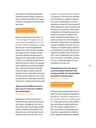 179
technology is connecting people from
anywhere across the globe, acting as a
very convenient transmitter from mature
markets to emerging ones and the other
way round.
Consumer collaboration
is moving into mainstream
We are all well aware of the quote: ‘It is
not the strongest of the species who sur-
vives nor the most intelligent one. It is the
one who is the most adaptable to change.’
But how can or should organizations
adapt to the current and ever accelerat-
ing change we see? Experts, futurists
and trend watchers are teaming up to
deep dive into what society will look like
in 2020, how marketing should reinvent
itself and what the impact is on organiza-
tional capabilities, structures and leader-
ship. Looking at the forces of change
mentioned above, extreme customer
centricity will be an essential component
of future success. More than ever, creat-
ing relevance for and through consumers
is the key to unlocking and earning reach.
‘Many old-school CEOs are stuck in
their ways; we need more collabora-
tion and openness.’
Paul Polman, CEO, Unilever
Organizations of the future will have
learned to let go, tapping into the power
and wisdom of people who are not on
their payroll. Scanning through scientific
articles, conference presentations and
blog posts, we cannot escape the vast
amount of terms such as collaboration,
openness, empowerment and ‘transparen-
cy showing up. And this is not surprising
at all. Embracing an outside-in perspec-
tive, and more specifically a consumer
perspective, delivers the best chances to
create relevance for those consumers. By
listening to and involving a hybrid group
of interested and interesting consumers,
we get to novel and rich ideas for the
future. Compared to other groups, con-
sumer crowds are the most intrinsically
motivated, making it also a very efficient
process of creating new value. Can you
imagine any company paying a salary to
an employee who is just hanging around,
waiting for a problem that will need solv-
ing? In short: collaboration with consum-
ers is moving into mainstream, and even
if you do not take advantage of it, your
competitors will surely will.
‘Crowdsourcing is the only way you
can be successful. Everyone in the
company benefits from decentralizing
the decision-making process.’
Tony Hsieh, CEO, Zappos
Some battles have been won,
but the war is far from over
That being said, several experts still con-
sider the current situation comparable to
teenage sex: ‘Everybody is talking about it,
few are doing it and only a couple are good
at it!’ There seems to be a clear paradox
here: while there is ample evidence we
are in the midst of a perfect storm to
lift on the benefits of collaborating with
consumers, organizations are relatively
slow in adopting collaborative methods.
 