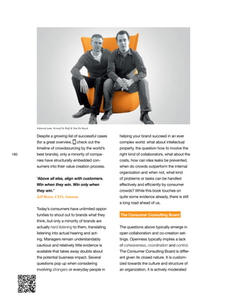 180
Despite a growing list of successful cases
(for a great overview, check out the
timeline of crowdsourcing by the world’s
best brands), only a minority of compa-
nies have structurally embedded con-
sumers into their value creation process.
‘Above all else, align with customers.
Win when they win. Win only when
they win.’
Jeff Bezos, CEO, Amazon
Today’s consumers have unlimited oppor-
tunities to shout out to brands what they
think, but only a minority of brands are
actually hard listening to them, translating
listening into actual hearing and act-
ing. Managers remain understandably
cautious and relatively little evidence is
available that takes away doubts about
the potential business impact. Several
questions pop up when considering
involving strangers or everyday people in
helping your brand succeed in an ever
complex world: what about intellectual
property, the question how to involve the
right kind of collaborators, what about the
costs, how can idea leaks be prevented,
when do crowds outperform the internal
organization and when not, what kind
of problems or tasks can be handled
effectively and efficiently by consumer
crowds? While this book touches on
quite some evidence already, there is still
a long road ahead of us.
The Consumer Consulting Board
The questions above typically emerge in
open collaboration and co-creation set-
tings. Openness typically implies a lack
of cohesiveness, coordination and control.
The Consumer Consulting Board is differ-
ent given its closed nature. It is custom-
ized towards the culture and structure of
an organization, it is actively moderated
Editorial team: Kristof De Wulf & Tom De Ruyck
 