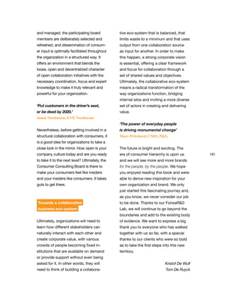 181
and managed, the participating board
members are deliberately selected and
refreshed, and dissemination of consum-
er input is optimally facilitated throughout
the organization in a structured way. It
offers an environment that blends the
loose, open and decentralized character
of open collaboration initiatives with the
necessary coordination, focus and expert
knowledge to make it truly relevant and
powerful for your organization.
‘Put customers in the driver’s seat,
or be dead by 2020.’
Jamie Nordstrom, EVP, Nordstrom
Nevertheless, before getting involved in a
structural collaboration with consumers, it
is a good idea for organizations to take a
close look in the mirror. How open is your
company culture today and are you ready
to take it to the next level? Ultimately, the
Consumer Consulting Board is there to
make your consumers feel like insiders
and your insiders like consumers. It takes
guts to get there.
Towards a collaborative
business eco-system
Ultimately, organizations will need to
learn how different stakeholders can
naturally interact with each other and
create corporate value, with various
crowds of people becoming fixed in-
stitutions that are available on demand
or provide support without even being
asked for it. In other words, they will
need to think of building a collabora-
tive eco-system that is balanced, that
limits waste to a minimum and that uses
output from one collaboration source
as input for another. In order to make
this happen, a strong corporate vision
is essential, offering a clear framework
and focus for collaboration through a
set of shared values and objectives.
Ultimately, the collaborative eco-system
means a radical transformation of the
way organizations function, bridging
internal silos and inviting a more diverse
set of actors in creating and delivering
value.
‘The power of everyday people
is driving monumental change’
Marc Pritchard, CMO, P&G
The future is bright and exciting. The
era of consumer hierarchy is upon us
and we will see more and more brands
for the people, by the people. We hope
you enjoyed reading this book and were
able to derive new inspiration for your
own organization and brand. We only
just started this fascinating journey and,
as you know, we never consider our job
to be done. Thanks to our ForwaR&D
Lab, we will continue to go beyond the
boundaries and add to the existing body
of evidence. We want to express a big
thank you to everyone who has walked
together with us so far, with a special
thanks to our clients who were so bold
as to take the first steps into this new
territory.
Kristof De Wulf
Tom De Ruyck
 