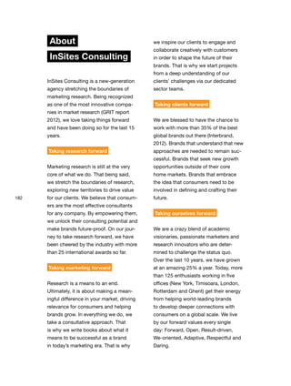 182
About
InSites Consulting
InSites Consulting is a new-generation
agency stretching the boundaries of
marketing research. Being recognized
as one of the most innovative compa-
nies in market research (GRIT report
2012), we love taking things forward
and have been doing so for the last 15
years.
Taking research forward
Marketing research is still at the very
core of what we do. That being said,
we stretch the boundaries of research,
exploring new territories to drive value
for our clients. We believe that consum-
ers are the most effective consultants
for any company. By empowering them,
we unlock their consulting potential and
make brands future-proof. On our jour-
ney to take research forward, we have
been cheered by the industry with more
than 25 international awards so far.
Taking marketing forward
Research is a means to an end.
Ultimately, it is about making a mean-
ingful difference in your market, driving
relevance for consumers and helping
brands grow. In everything we do, we
take a consultative approach. That
is why we write books about what it
means to be successful as a brand
in today’s marketing era. That is why
we inspire our clients to engage and
collaborate creatively with customers
in order to shape the future of their
brands. That is why we start projects
from a deep understanding of our
clients’ challenges via our dedicated
sector teams.
Taking clients forward
We are blessed to have the chance to
work with more than 35% of the best
global brands out there (Interbrand,
2012). Brands that understand that new
approaches are needed to remain suc-
cessful. Brands that seek new growth
opportunities outside of their core
home markets. Brands that embrace
the idea that consumers need to be
involved in defining and crafting their
future.
Taking ourselves forward
We are a crazy blend of academic
visionaries, passionate marketers and
research innovators who are deter-
mined to challenge the status quo.
Over the last 10 years, we have grown
at an amazing 25% a year. Today, more
than 125 enthusiasts working in five
offices (New York, Timisoara, London,
Rotterdam and Ghent) get their energy
from helping world-leading brands
to develop deeper connections with
consumers on a global scale. We live
by our forward values every single
day: Forward, Open, Result-driven,
We-oriented, Adaptive, Respectful and
Daring.
 