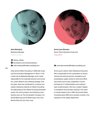 184
Anke Moerdyck
Marketing Manager
Project manager
@Anke_InSites
be.linkedin.com/in/ankemoerdyck/
anke.moerdyck@insites-consulting.com
Anke joined InSites Consulting in 2006 after study-
ing Communication Management in Ghent. In her
current role as Marketing Manager, she’s mainly
responsible for the corporate brand & communica-
tion, press relations and marketing strategy. Over
the years, Anke has contributed to numerous suc-
cessful marketing initiatives at InSites Consulting:
the (re)branding of the InSites Consulting Smartees
events, the communication and branding of pub-
lications such as The Conversation Company, the
Social Media around the World study, How Cool
Brands Stay Hot and many more.
Anne-Laure Simoens
Senior Client Operations Executive
Copy editor
anne-laure.simoens@insites-consulting.com
Anne-Laure is Senior Client Operations Executive.
She is responsible for the coordination of various
internal and external services: translations and
proofreading, quality checks of online and offline
documents and surveys, preparation of ques-
tionnaires for IT implementation and coding of
open-ended answers. She has a master’s degree
in translations and has been working in the world
of market research since 1996. She joined InSites
Consulting early 2009 and is actively involved in the
expansion of the quality department.
 