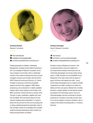 185
Anneleen Boullart
Research Consultant
Co-author
@AnneleenBoullar
be.linkedin.com/in/anneleenboullart
anneleen.boullart@insites-consulting.com
Freshly graduated as a Master in Marketing
Management, Anneleen joined InSites Consulting in
2011 as a Qualitative Research Consultant, focus-
ing on research communities. She is a dedicated
member of the media & entertainment team and she
managed numerous communities, both short-term
(AT&T, Dorel) and continuous (Famous, H.J. Heinz).
Anneleen is focusing on both local and global
projects and she’s also engaged in R&D-related
projects (e.g. she conducted an in-depth qualitative
research about online research communities in the
BRIC countries). Furthermore she’s co-author of the
‘No guts, no glory’ publication, together with Joeri
Van den Bergh. She interviewed close to 20 inter-
national marketers about Generation Y in order to
define the dos and don’ts when communicating with
or doing marketing towards this generation. Next to
that, Anneleen shares her knowledge with a broader
audience through presentations about mobile mar-
keting and gamification at HoGent.
Annelies Verhaeghe
Head of Research Innovation
Co-author
@annaliezze
be.linkedin.com/in/anneliesverhaeghe
annelies.verhaeghe@insites-consulting.com
Annelies is Head of Research Innovation. She
is passionate about consumer insights and
neo-observational research techniques such as
multimedia ethnography and social media netnog-
raphy. In 2009, Annelies won the ESOMAR Young
Researcher of the Year award with her paper on
aging ‘And they lived happily ever after’, using
social media netnography and co-creation to better
understand how health conditions can affect the
elderly and their care givers. Besides that, Annelies
has been a regular speaker at international market-
ing research and technology events. And as an
influential blogger, she has contributed to several
publications in academic and trade journals. Next
to her role as research innovator, Annelies is also in
charge of the InSites Consulting office in Timisoara,
Romania.
 