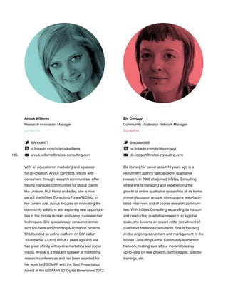 186
Els Cocquyt
Community Moderator Network Manager
Co-author
@redalert888
be.linkedin.com/in/elscocquyt
els.cocquyt@insites-consulting.com
Els started her career about 10 years ago in a
recruitment agency specialized in qualitative
research. In 2008 she joined InSites Consulting
where she is managing and experiencing the
growth of online qualitative research in all its forms:
online discussion groups, ethnography, web-facili-
tated interviews and of course research communi-
ties. With InSites Consulting expanding its horizon
and conducting qualitative research on a global
scale, she became an expert in the recruitment of
qualitative freelance consultants. She is focusing
on the ongoing recruitment and management of the
InSites Consulting Global Community Moderator
Network, making sure all our moderators stay
up-to-date on new projects, technologies, specific
trainings, etc.
Anouk Willems
Research Innovation Manager
Co-author
@AnoukW1
nl.linkedin.com/in/anoukwillems
anouk.willems@insites-consulting.com
With an education in marketing and a passion
for co-creation, Anouk connects brands with
consumers through research communities. After
having managed communities for global clients
like Unilever, H.J. Heinz and eBay, she is now
part of the InSites Consulting ForwaR&D lab. In
her current role, Anouk focuses on innovating the
community solutions and exploring new opportuni-
ties in the mobile domain and using co-researcher
techniques. She specializes in consumer immer-
sion solutions and branding & activation projects.
She founded an online platform on DIY, called
‘Klusopedia’ (Dutch) about 4 years ago and she
has great affinity with online marketing and social
media. Anouk is a frequent speaker at marketing
research conferences and has been awarded for
her work by ESOMAR with the Best Presentation
Award at the ESOMAR 3D Digital Dimensions 2012.
 