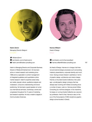 187
Hannes Willaert
Head of Design
Design
be.linkedin.com/in/hanneswillaert
hannes.willaert@insites-consulting.com
As Head of Design, Hannes is in charge of all inter-
nal and external design processes such as branding
material, presentations, corporate identity and much
more. Having a broad interest in aesthetics in terms
of graphic design, architecture and interior design,
Hannes co-founded Cookie Collective a few years
ago, a small graphic design company that has
already been working with InSites Consulting since
a number of years. Later on, Hannes joined InSites
Consulting as a full-time designer. In the meantime,
he keeps on running Cookie Collective as a second-
ary profession. Next to that, Hannes is also on the
jury of the final projects of VISO students (a graphic
design school located in Ghent).
Hakim Zemni
Managing Director Belgium
Co-author
@HakimZemni
be.linkedin.com/in/hakimzemni
hakim.zemni@insites-consulting.com
Hakim is Managing Director and Corporate Business
Director of Media & Entertainment. He has been
active in market research and marketing since
1998 and is a specialist in content management
of integrated qualitative and quantitative online
market research. Hakim’s expertise areas today
are media, popular culture, qualitative analysis and
moderation, consumer understanding and brand
positioning. He has been a guest speaker at numer-
ous international seminars, workshops, events and
congresses throughout his 15 years of marketing
and research expertise. He has a master‘s degree in
Communication Sciences.
 