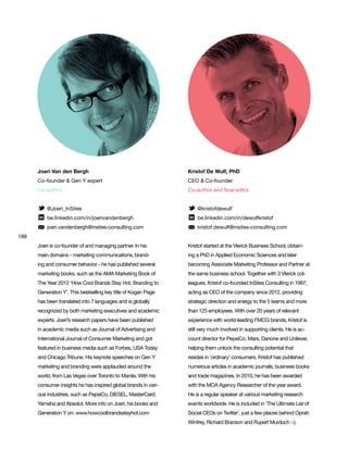 188
Joeri Van den Bergh
Co-founder & Gen Y expert
Co-author
@Joeri_InSites
be.linkedin.com/in/joerivandenbergh
joeri.vandenbergh@insites-consulting.com
Joeri is co-founder of and managing partner. In his
main domains - marketing communications, brand-
ing and consumer behavior - he has published several
marketing books, such as the AMA Marketing Book of
The Year 2012 ‘How Cool Brands Stay Hot, Branding to
Generation Y’. This bestselling key title of Kogan Page
has been translated into 7 languages and is globally
recognized by both marketing executives and academic
experts. Joeri’s research papers have been published
in academic media such as Journal of Advertising and
International Journal of Consumer Marketing and got
featured in business media such as Forbes, USA Today
and Chicago Tribune. His keynote speeches on Gen Y
marketing and branding were applauded around the
world, from Las Vegas over Toronto to Manila. With his
consumer insights he has inspired global brands in vari-
ous industries, such as PepsiCo, DIESEL, MasterCard,
Yamaha and Absolut. More info on Joeri, his books and
Generation Y on: www.howcoolbrandsstayhot.com
Kristof De Wulf, PhD
CEO & Co-founder
Co-author and final editor
@kristofdewulf
be.linkedin.com/in/dewulfkristof
kristof.dewulf@insites-consulting.com
Kristof started at the Vlerick Business School, obtain-
ing a PhD in Applied Economic Sciences and later
becoming Associate Marketing Professor and Partner at
the same business school. Together with 3 Vlerick col-
leagues, Kristof co-founded InSites Consulting in 1997,
acting as CEO of the company since 2012, providing
strategic direction and energy to the 5 teams and more
than 125 employees. With over 20 years of relevant
experience with world-leading FMCG brands, Kristof is
still very much involved in supporting clients. He is ac-
count director for PepsiCo, Mars, Danone and Unilever,
helping them unlock the consulting potential that
resides in ‘ordinary’ consumers. Kristof has published
numerous articles in academic journals, business books
and trade magazines. In 2010, he has been awarded
with the MOA Agency Researcher of the year award.
He is a regular speaker at various marketing research
events worldwide. He is included in ‘The Ultimate List of
Social CEOs on Twitter’, just a few places behind Oprah
Winfrey, Richard Branson and Rupert Murdoch :-).
 