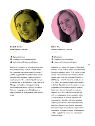 189
Natalie Mas
Marketing Operations Executive
Co-author
@MasNatalie
be.linkedin.com/in/nataliemas
natalie.mas@insites-consulting.com
Graduated as a Master after Master in Multilingual
Business Communication, Natalie joined the InSites
Consulting Marketing team in 2012. Having a broad
interest in market research and marketing, Natalie
already spent some time at InSites Consulting in
2012 during a 4 month internship, contributing to
a lot of R&D and marketing projects. Her interests
in the field of qualitative market research in general
and research communities in particular have led
to this being the main theme of her master dis-
sertation about structural collaboration and the
shift from collaboration to communication within
a company, based on in-depth interviews with
marketers from Heineken, H.J. Heinz, Vodafone
and many more. In her current role as Marketing
Operations Executive, she is mainly responsible
for the company’s conversation management, the
organization of InSites Consulting Smartees events
and the support of all internal and external com-
munication flows.
Liesbeth Dambre
Project Resource Manager
Co-author
@LiesbethDambre
be.linkedin.com/in/liesbethdambre/
liesbeth.dambre@insites-consulting.com
Liesbeth is in charge of all external resources used
for InSites Consulting projects. Liesbeth started
her career as a quantitative research consultant
and has supported the InSites Consulting growth
by streamlining processes & leading numerous
quality projects in the function of Quality Manager.
In the past year, in her new role of Project Resource
Manager, she has been in charge of building
and managing the Global Community Moderator
Network, managing our own TalkToChange re-
search panel and all other project supplier relation-
ships.
 