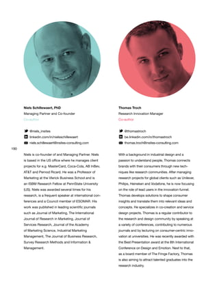 190
Thomas Troch
Research Innovation Manager
Co-author
@thomastroch
be.linkedin.com/in/thomastroch
thomas.troch@insites-consulting.com
With a background in industrial design and a
passion to understand people, Thomas connects
brands with their consumers through new tech-
niques like research communities. After managing
research projects for global clients such as Unilever,
Philips, Heineken and Vodafone, he is now focusing
on the role of lead users in the innovation funnel.
Thomas develops solutions to shape consumer
insights and translate them into relevant ideas and
concepts. He specializes in co-creation and service
design projects. Thomas is a regular contributor to
the research and design community by speaking at
a variety of conferences, contributing to numerous
journals and by lecturing on consumer-centric inno-
vation at universities. He was recently awarded with
the Best Presentation award at the 8th International
Conference on Design and Emotion. Next to that,
as a board member of The Fringe Factory, Thomas
is also aiming to attract talented graduates into the
research industry.
Niels Schillewaert, PhD
Managing Partner and Co-founder
Co-author
@niels_insites
linkedin.com/in/nielsschillewaert
niels.schillewaert@insites-consulting.com
Niels is co-founder of and Managing Partner. Niels
is based in the US office where he manages client
projects for e.g. MasterCard, Coca-Cola, AB InBev,
AT&T and Pernod Ricard. He was a Professor of
Marketing at the Vlerick Business School and is
an ISBM Research Fellow at PennState University
(US). Niels was awarded several times for his
research, is a frequent speaker at international con-
ferences and a Council member of ESOMAR. His
work was published in leading scientific journals
such as Journal of Marketing, The International
Journal of Research in Marketing, Journal of
Services Research, Journal of the Academy
of Marketing Science, Industrial Marketing
Management, The Journal of Business Research,
Survey Research Methods and Information &
Management.
 