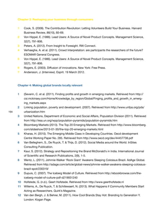 194
Chapter 3: Reshaping your business through consumers
1 Cook, S. (2008). The Contribution Revolution: Letting Volunteers Build Your Business. Harvard
Business Review, 86(10), 60-69.
2 Von Hippel, E. (1986). Lead Users: A Source of Novel Product Concepts. Management Science,
32(7), 791-806.
3 Peters, A. (2012). From Insight to Foresight. RW Connect.
4 Verhaeghe, A. et al. (2011). Crowd Interpretation: are participants the researchers of the future?
ESOMAR General Congress.
5 Von Hippel, E. (1986). Lead Users: A Source of Novel Product Concepts. Management Science,
32(7), 791-806.
6 Rogers, E. (2003). Diffusion of innovations. New York: Free Press.
7 Andersson, J. (Interview). Esprit. 19 March 2012.
Chapter 4: Making global brands locally relevant
1 (Severin, C. et al. (2011). Finding profits and growth in emerging markets. Retrieved from http://
csi.mckinsey.com/Home/Knowledge_by_region/Global/Finging_profits_and_growth_in_emerg-
ing_markets.aspx
2 Linking population, poverty and development. (2007). Retrieved from http://www.unfpa.org/pds/
urbanization.htm
3 United Nations, Department of Economic and Social Affairs, Population Division (2011). Retrieved
from http://esa.un.org/wpp/population-pyramids/population-pyramids.htm
4 Bloomberg Markets (2013). The Top 20 Emerging Markets. Retrieved from http://www.bloomberg.
com/slideshow/2013-01-30/the-top-20-emerging-markets.html
5 Kharas, H. (2010). The Emerging Middle Class in Developing Countries. Oecd development
Centre Working Paper No. 285. Retrieved from http://www.oecd.org/dev/44457738.pdf
6 Van Belleghem, S., De Ruyck, T. & Thijs, D. (2012). Social Media around the World. InSites
Consulting Publication.
7 Kaur, S. (2012). Strategy and Repositioning the Brand McDonald’s in India. International Journal
of Scientific and Research Publications, 2(9), 1-5.
8 Wentz, L. (2011). Johnnie Walker ‘Rock Giant’ Awakens Sleeping Colossus Brazil. AdAge Global.
Retrieved from http://adage.com/article/global-news/johnnie-walker-awakens-sleeping-colossus-
brazil-spot/230319/
9 Dupuis, C. (2007). The Iceberg Model of Culture. Retrieved from http://ebookbrowse.com/the-
iceberg-model-of-culture-pdf-d219931240
10 Hofstede, G. (n.d.). Geert Hofstede. Retrieved from http://www.geerthofstede.nl
11 Willems, A., De Ruyck, T. & Schillewaert, N. (2013). What Happens if Community Members Start
Acting as Researchers. Quirk’s Magazine.
12 Van den Bergh, J. & Behrer, M. (2011). How Cool Brands Stay Hot: Branding to Generation Y.
London: Kogan Page.
 