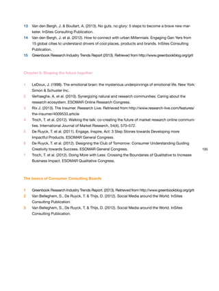 195
Chapter 5: Shaping the future together
1 LeDoux, J. (1998). The emotional brain: the mysterious underpinnings of emotional life. New York:
Simon & Schuster Inc.
2 Verhaeghe, A. et al. (2010). Synergizing natural and research communities: Caring about the
research ecosystem. ESOMAR Online Research Congress.
3 Rix J. (2013). The Insumer. Research Live. Retrieved from http://www.research-live.com/features/
the-insumer/4009533.article
4 Troch, T. et al. (2012). Walking the talk: co-creating the future of market research online communi-
ties. International Journal of Market Research, 54(4), 570–572.
5 De Ruyck, T. et al. (2011). Engage, Inspire, Act: 3 Step Stones towards Developing more
Impactful Products. ESOMAR General Congress.
6 De Ruyck, T. et al. (2012). Designing the Club of Tomorrow: Consumer Understanding Guiding
Creativity towards Success. ESOMAR General Congress.
7 Troch, T. et al. (2012). Doing More with Less: Crossing the Boundaries of Qualitative to Increase
Business Impact. ESOMAR Qualitative Congress.
13 Van den Bergh, J. & Boullart, A. (2013). No guts, no glory: 5 steps to become a brave new mar-
keter. InSites Consulting Publication.
14 Van den Bergh, J. et al. (2012). How to connect with urban Millennials: Engaging Gen Yers from
15 global cities to understand drivers of cool places, products and brands. InSites Consulting
Publication.
15 Greenbook Research Industry Trends Report (2013). Retrieved from http://www.greenbookblog.org/grit
The basics of Consumer Consulting Boards
1 Greenbook Research Industry Trends Report. (2013). Retrieved from http://www.greenbookblog.org/grit
2 Van Belleghem, S., De Ruyck, T. & Thijs, D. (2012). Social Media around the World. InSites
Consulting Publication.
3 Van Belleghem, S., De Ruyck, T. & Thijs, D. (2012). Social Media around the World. InSites
Consulting Publication.
 