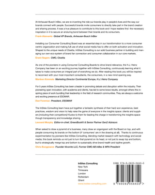 At Anheuser-Busch InBev, we are re-inventing the role our brands play in people’s lives and the way our
brands connect with people. Successful brands invite consumers to directly take part in the brand creation
and sharing process. It was a true pleasure to contribute to this book and I hope readers find  the necessary
inspiration in it to secure an enduring bond between their brands and its consumers.
Frank Abenante Global VP Brands, Anheuser-Busch InBev
Installing our Consumer Consulting Board was an essential step in our transformation to a more consumer
centric organization and making full use of what social media has to offer on both activation and innovation.
Shaped to the unique needs of Cloetta, InSites Consulting is our solid business partner in building and man-
aging our own eco-system of brand fan connection and consumer collaboration in our core markets.
Erwin Segers CMO, Cloetta
As one of the pioneers in using Consumer Consulting Boards to drive brand relevance, the H.J. Heinz
Company has been on an exciting journey together with InSites Consulting, continuously learning what it
takes to make consumers an integral part of everything we do. After reading this book you will be inspired
to reconnect with your most important consultants, the consumers, in a new mind opening way.
Mariken Kimmels Marketing Director Continental Europe, H.J. Heinz Company
InSites Consulting
New York
Timisoara
London
Rotterdam
Ghent
www.insites-consulting.com
For 5 years InSites Consulting has been a leader in promoting debate and disruption within the industry. Their
pioneering open innovation, with academia and clients, has led to some brave results, amongst others this in-
spiring piece of work bundling their leadership in the field of research communities. They are always a welcome
and exciting presence at ESOMAR.
Dan Foreman President, ESOMAR
The InSites Consulting team have put together a fantastic synthesis of their hard won experience, best
practices, wisdom and vision to help raise the game of everyone in the insights space: clients and suppli-
ers (including their competitors)! Kudos to them for leading the charge in transforming the insights space
though transparency and knowledge sharing.
Leonard Murphy Editor-in-chief, GreenBook® & Senior Partner Gen2 Advisors
When asked to draw a pyramid of a business, many draw an organigram with the Board on top, and with
people consuming its brands on the bottom (if ‘consumers’ are in the drawing at all).  Thanks to continuous
experimentation by pioneers like InSites Consulting, blending market research with technology and social
media, this book reminds us not just to turn that pyramid on its head, or not just to swap top and bottom,
but to strategically merge top and bottom to sustainably drive brand health and topline growth.
Chris Burggraeve Founder Vicomte LLC, Former CMO AB InBev & WFA President
 