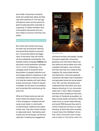 23
Whatpeopleexpectfrombrandstoday
and mobile. Consumers constantly
tweet and update their status and feel-
ings while watching TV. The new-age
smartphone users use their phone for
(peer-to-peer) payments, barcodes or
couponing. It implies marketers have
to be present everywhere and com-
bine media to convince more than ever
before.
Brands demanding consumers to act
But if done well, brands may swing
the other way and become meaning-
fully demanding towards consumers
too. If consumers believe the bigger
vision of the brand, they will contrib-
ute and collaborate automatically. The
Swedish charity newspaper Faktum has
launched a social awareness campaign
Faktum Hotels in Gothenburg. The
campaign wants to bring the home-
less problem to people’s attention and
encourages people to experience or gift
a homeless night to a friend by means
of a hotel-like website with hard-hitting
scenes and pictures. Faktum’s request
is sizeable, but the story so compelling
and humanized that consumers go the
extra mile.
While all of these trends are real and
social media have played a big role
in their emergence, marketers are still
using scoial media in a dominantly
uni-dimensional, traditional and oppor-
tunistic way. They have mainly focused
on large scale reach. Generating reach
is easy and can be bought, but the real
value lies in creating true engagement
and brand intimacy with people. Usually
this grows organically. Consumers
generate more information faster than
ever before as well as better and more
complete information, due to the fact
that they have their own media at their
fingertips. By using mobile devices
and electronics, consumers generate
contextual information that is illustrative
and generated during the actual experi-
ence. Still, very few companies have
understood that information and value
streams should go through consumers
rather than to them. Many companies
only think about building as many fans
and likes on Facebook as possible, not
about mutual quality connections. Many
overly focus on social media listening
and social CRM because they want to
control; brands do not focus on under-
standing, let alone they show empathy.
A recent study from NetBase2
shows
that, while consumers want compa-
nies to listen in, the former want it to
Faktum Hotels website
 