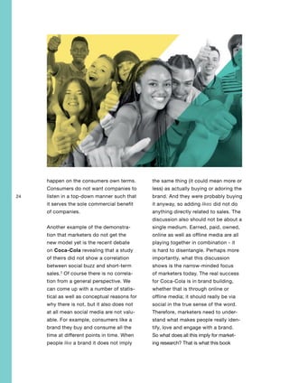 24
happen on the consumers own terms.
Consumers do not want companies to
listen in a top-down manner such that
it serves the sole commercial benefit
of companies.
Another example of the demonstra-
tion that marketers do not get the
new model yet is the recent debate
on Coca-Cola revealing that a study
of theirs did not show a correlation
between social buzz and short-term
sales.3
Of course there is no correla-
tion from a general perspective. We
can come up with a number of statis-
tical as well as conceptual reasons for
why there is not, but it also does not
at all mean social media are not valu-
able. For example, consumers like a
brand they buy and consume all the
time at different points in time. When
people like a brand it does not imply
the same thing (it could mean more or
less) as actually buying or adoring the
brand. And they were probably buying
it anyway, so adding likes did not do
anything directly related to sales. The
discussion also should not be about a
single medium. Earned, paid, owned,
online as well as offline media are all
playing together in combination - it
is hard to disentangle. Perhaps more
importantly, what this discussion
shows is the narrow-minded focus
of marketers today. The real success
for Coca-Cola is in brand building,
whether that is through online or
offline media; it should really be via
social in the true sense of the word.
Therefore, marketers need to under-
stand what makes people really iden-
tify, love and engage with a brand.
So what does all this imply for market-
ing research? That is what this book
 
