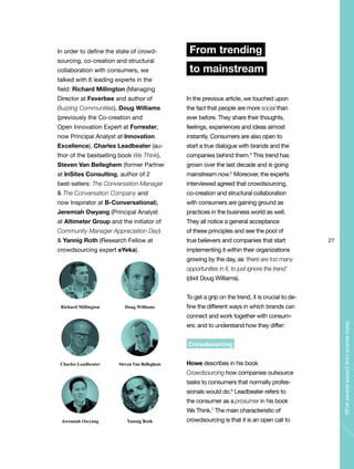 27
Whatpeopleexpectfrombrandstoday
In order to define the state of crowd-
sourcing, co-creation and structural
collaboration with consumers, we
talked with 6 leading experts in the
field: Richard Millington (Managing
Director at Feverbee and author of
Buzzing Communities), Doug Williams
(previously the Co-creation and
Open Innovation Expert at Forrester,
now Principal Analyst at Innovation
Excellence), Charles Leadbeater (au-
thor of the bestselling book We Think),
Steven Van Belleghem (former Partner
at InSites Consulting, author of 2
best-sellers: The Conversation Manager
& The Conversation Company and
now Inspirator at B-Conversational),
Jeremiah Owyang (Principal Analyst
at Altimeter Group and the initiator of
Community Manager Appreciation Day)
& Yannig Roth (Research Fellow at
crowdsourcing expert eYeka).
From trending
to mainstream
In the previous article, we touched upon
the fact that people are more social than
ever before. They share their thoughts,
feelings, experiences and ideas almost
instantly. Consumers are also open to
start a true dialogue with brands and the
companies behind them.4
This trend has
grown over the last decade and is going
mainstream now.5
Moreover, the experts
interviewed agreed that crowdsourcing,
co-creation and structural collaboration
with consumers are gaining ground as
practices in the business world as well.
They all notice a general acceptance
of these principles and see the pool of
true believers and companies that start
implementing it within their organizations
growing by the day, as ‘there are too many
opportunities in it, to just ignore the trend’
(dixit Doug Williams).
To get a grip on the trend, it is crucial to de-
fine the different ways in which brands can
connect and work together with consum-
ers; and to understand how they differ:
Crowdsourcing
Howe describes in his book
Crowdsourcing how companies outsource
tasks to consumers that normally profes-
sionals would do.6
Leadbeater refers to
the consumer as a prosumer in his book
We Think.7
The main characteristic of
crowdsourcing is that it is an open call to
Richard Millington
Charles Leadbeater
Jeremiah Owyang
Doug Williams
Steven Van Belleghem
Yannig Roth
 