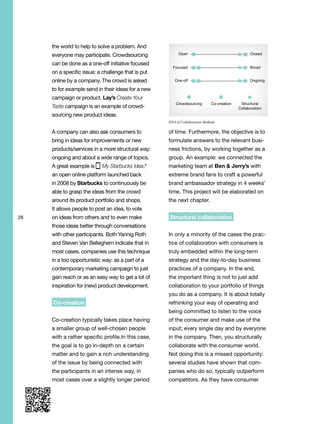 28
the world to help to solve a problem. And
everyone may participate. Crowdsourcing
can be done as a one-off initiative focused
on a specific issue: a challenge that is put
online by a company. The crowd is asked
to for example send in their ideas for a new
campaign or product. Lay’s Create Your
Taste campaign is an example of crowd-
sourcing new product ideas.
A company can also ask consumers to
bring in ideas for improvements or new
products/services in a more structural way:
ongoing and about a wide range of topics.
A great example is My Starbucks Idea,8
an open online platform launched back
in 2008 by Starbucks to continuously be
able to grasp the ideas from the crowd
around its product portfolio and shops.
It allows people to post an idea, to vote
on ideas from others and to even make
those ideas better through conversations
with other participants. Both Yannig Roth
and Steven Van Belleghem indicate that in
most cases, companies use this technique
in a too opportunistic way: as a part of a
contemporary marketing campaign to just
gain reach or as an easy way to get a lot of
inspiration for (new) product development.
Co-creation
Co-creation typically takes place having
a smaller group of well-chosen people
with a rather specific profile.In this case,
the goal is to go in-depth on a certain
matter and to gain a rich understanding
of the issue by being connected with
the participants in an intense way, in
most cases over a slightly longer period
of time. Furthermore, the objective is to
formulate answers to the relevant busi-
ness frictions, by working together as a
group. An example: we connected the
marketing team at Ben & Jerry’s with
extreme brand fans to craft a powerful
brand ambassador strategy in 4 weeks’
time. This project will be elaborated on
the next chapter.
Structural collaboration
In only a minority of the cases the prac-
tice of collaboration with consumers is
truly embedded within the long-term
strategy and the day-to-day business
practices of a company. In the end,
the important thing is not to just add
collaboration to your portfolio of things
you do as a company. It is about totally
rethinking your way of operating and
being committed to listen to the voice
of the consumer and make use of the
input; every single day and by everyone
in the company. Then, you structurally
collaborate with the consumer world.
Not doing this is a missed opportunity:
several studies have shown that com-
panies who do so, typically outperform
competitors. As they have consumer
Crowdsourcing
Open Closed
Focused Broad
One-off Ongoing
Co-creation Structural
Collaboration
Crowdsourcing
Open Closed
Focused Broad
One-off Ongoing
Co-creation Structural
Collaboration
DNA of Collaboration Methods
 