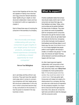 29
Whatpeopleexpectfrombrandstoday
input at their fingertips all the time, they
are capable of making more informed
and more consumer relevant decisions
faster.9
We will go in-depth on what
structural collaboration means and how
to implement it within an organization in
chapter 2.
Each of these three ways of involving the
consumer in the business of a company,
are in use today and they will be in use
tomorrow. They each have their specific
role to play when it comes to connect-
ing companies with their target group.
But structural collaboration is the only
one in which consumers become day-
to-day consultants to the business. It
has the power to transform the way
business is done.
What to expect?
Charles Leadbeater states that compa-
nies should create a bird’s nest in which
consumers can leave their egg, aka.
their feedback and ideas. Today, online
communities are the perfect facilitator
for these kinds of initiatives. They open
up a whole new world of possibilities,
both for companies and for consumers.
Consumers now get the chance to raise
their voice and, above all, get really heard
by brands for the first time. Companies
on the other hand get a tool to grasp all
that feedback and all those ideas in an ef-
ficient way. Our own Social Media Around
the World study highlights that people
prefer to work together with brands in
smaller, on invitation-only groups.10
In that
case, the chances are higher that they
will be listened to and that something will
happen with their input.
An often heard argument against
collaboration with consumers is that
they are not capable of telling you ex-
actly what they really want. Henry Ford
is probably the most quoted person
here: ‘If I had asked people what they
wanted, they would have asked me for
a faster horse’. Ford was partly right.
Consumers will indeed not create a fin-
ished product for a company. But they
can serve as a vital source of inspiration
for the company’s experts. It is impor-
tant to have and set the right expecta-
tions here. And, above all, to have the
right tools and skills to start the dialogue
with the consumer world.
‘Not structurally and deeply
collaborating with your key
consumers to gain insights in
your target group; to improve
products, campaigns and
brand experiences constantly;
is definitely a missed
opportunity for most
companies’
Steven Van Belleghem
 