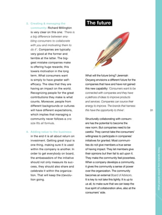 31
Whatpeopleexpectfrombrandstoday
3. Creating & managing the
community: Richard Millington
is very clear on this one: ‘There is
a big difference between ena-
bling consumers to collaborate
with you and motivating them to
do it’. Companies are typically
very good at the former and
terrible at the latter. The big-
gest mistake companies make
is offering huge rewards; this
lowers motivation in the long
term. What consumers want
is simply to have greater self-
efficacy. The idea that they are
having an impact on the world.
Recognizing people for the great
contributions they make is what
counts. Moreover, people from
different backgrounds or cultures
will have different expectations,
which implies that managing a
community never follows a one
size fits all formula.
4. Adding value to the business:
in the end it is all about return on
investment. Getting great input is
one thing, making sure it is used
within the company is another. In
order to get everybody on board,
the ambassadors of the initiative
should not only measure its suc-
cess, they should also share and
celebrate it within the organiza-
tion. That will keep the (r)evolu-
tion going.
The future
What will the future bring? Jeremiah
Owyang envisions a different future for the
companies that have and have not gained
this new capability: ‘Consumers want to be
connected with companies and they have
a plethora of ideas to improve products
and services. Companies can source their
energy to improve. The brands that harness
this have the opportunity to thrive’.
Structurally collaborating with consum-
ers has the potential to become the
new norm. But companies need to be
careful. They cannot take the consumers’
willingness to participate in companies’
initiatives for granted. Most communi-
ties do not give members a true sense
of having impact. They let members give
their opinions but then fail to act upon it.
They make the community feel powerless.
When a company develops a community,
it gives the community a sense of power
over the organization. The community
becomes an external Board of Advisors.
It is key to not take this lightly. It is up to
us all, to make sure that we can keep the
true spirit of collaboration alive, also at the
consumers’ side.
 