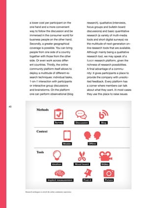 40
a lower cost per participant on the
one hand and a more convenient
way to follow the discussion and be
immersed in the consumer world for
business people on the other hand.
Secondly, a greater geographical
coverage is possible. You can bring
people from one side of a country
together with those from the other
side. Or even work across differ-
ent countries. Thirdly, the online
community platform itself allows to
deploy a multitude of different re-
search techniques: individual tasks,
1-on-1 interaction with participants
or interactive group discussions
and brainstorms. On the platform
one can perform observational (blog
research), qualitative (interviews,
focus groups and bulletin board
discussions) and basic quantitative
research (a variety of multi-media
tools and short digital surveys) via
the multitude of next-generation on-
line research tools that are available.
Although mainly being a qualitative
research tool, we may speak of a
fusion research platform, given the
richness of research possibilities.
A final advantage of a commu-
nity: it gives participants a place to
provide the company with unsolic-
ited feedback. Every platform has
a corner where members can talk
about what they want. In most cases
they use this place to raise issues
Research techniques to enrich the online community experience
 