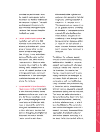 41
Fromco-creationtostructuralcollaboration
that were not yet discussed within
the research topics started by the
moderator, but that they find relevant
for the sponsoring brand. One could
see this space in the community
as a bird’s nest where participants
can leave their very own thoughts,
feedback and ideas.
Larger group of participants: we
most often work with 50 to 150
members in our communities. The
advantage of working with a larger
group of people is that you can
include a wide diversity of pro-
files, bringing in more and different
opinions. Members also build on
each other’s idea, which leads to
cross-fertilization. All of this brings
more and richer insights to the table.
Working with a limited number of
people still makes it possible to ask
probing questions as a community
moderator and to have an in-depth
qualitative discussion with and
among the members.
Longer period of time (asynchro-
nous engagement): working togeth-
er with your consumers for several
weeks or months or even structurally
on a day-to-day basis helps you to
get to know your target group like
never before and to tackle a wide
range of issues at the same time.
Time gives members the chance
to think, rethink and fine-tune their
opinions throughout, leading to more
elaborated and mature answers.
Having more time also allows
companies to work together with
customers from generating the initial
insight/idea until the preparation of
the product or campaign launch.
This development can happen on an
as-we-go basis: iterative and hands-
on reworking of concepts or stimulus
materials. Structural collaboration
means that you always have cus-
tomers at your side when you need
to make important decisions. Within
24 hours you will have answers to
urgent questions. However the latter
is only possible if your community is
always on.
The table on the next page gives an
overview of online consumer listening
and interaction methods. It compares
research communities with other asyn-
chronous - not real time - methods on
the dimensions discussed above.
Having a research community to work
closely with makes you more open as
a company. But it will take more to be-
come agile as well; you need to struc-
turally collaborate with your community
of consumers: almost every single day,
for most business issues and across all
departments dealing with the consumer.
That is why we prefer using the term
Consumer Consulting Board rather than
Market Research Online Community,
as it gives a better summary of what it
is or should become. The name is the
best indication of the place that such a
research community deserves within an
organization. It is not just next-gener-
ation market research technology. It is
not about the technology at all, which is
 