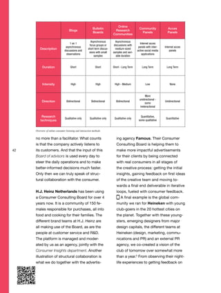 42
no more than a facilitator. What counts
is that the company actively listens to
its customers. And that the input of this
Board of advisors is used every day to
steer the daily operations and to make
better-informed decisions much faster.
Only then we can truly speak of struc-
tural collaboration with the consumer.
H.J. Heinz Netherlands has been using
a Consumer Consulting Board for over 4
years now. It is a community of 150 fe-
males responsible for purchases, all into
food and cooking for their families. The
different brand teams at H.J. Heinz are
all making use of the Board, as are the
people at customer service and R&D.
The platform is managed and moder-
ated by us as an agency, jointly with the
Consumer Insights department. Another
illustration of structural collaboration is
what we do together with the advertis-
ing agency Famous. Their Consumer
Consulting Board is helping them to
make more impactful advertisements
for their clients by being connected
with real consumers in all stages of
the creative process: getting the initial
insights, gaining feedback on first ideas
of the creative team and moving to-
wards a final end deliverable in iterative
loops, fueled with consumer feedback.
A final example is the global com-
munity we ran for Heineken with young
club-goers in the 20 hottest cities on
the planet. Together with these young-
sters, emerging designers from major
design capitals, the different teams at
Heineken (design, marketing, commu-
nications and PR) and an external PR
agency, we co-created a vision of the
club of tomorrow over somewhat more
than a year.5
From observing their night-
life experiences to getting feedback on
Blogs
Bulletin
Boards
Online
Research
Communities
Community
Panels
Acces
Panels
Description
1 on 1
asynchronous
discussions and
observations
Asynchronous
focus groups or
short term discus-
sions with small
samples
Asynchronous
discussions with
medium-sized
samples and vari-
able duration
Internet acces
panels with inter-
active social media
applications
Internet acces
panels
Duration Short Short Short - Long Term Long Term Long Term
Intensity High High High - Medium Low None
Direction Bidirectional Bidirectional Bidirectional
More
unidirectional -
some
ineteractional
Unidirectional
Research
techniques
Qualitative only Qualitative only Qualitative only
Quantitative,
some qualitative
Quantitative
Overview of online consumer listening and interaction methods
 