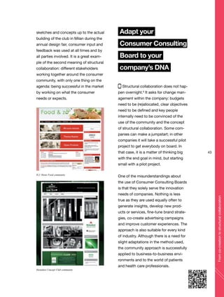 43
Fromco-creationtostructuralcollaboration
sketches and concepts up to the actual
building of the club in Milan during the
annual design fair, consumer input and
feedback was used at all times and by
all parties involved. It is a great exam-
ple of the second meaning of structural
collaboration: different stakeholders
working together around the consumer
community, with only one thing on the
agenda: being successful in the market
by working on what the consumer
needs or expects.
Adapt your
Consumer Consulting
Board to your
company’s DNA
Structural collaboration does not hap-
pen overnight.6
It asks for change man-
agement within the company: budgets
need to be (re)allocated, clear objectives
need to be defined and key people
internally need to be convinced of the
use of the community and the concept
of structural collaboration. Some com-
panies can make a jumpstart; in other
companies it will take a successful pilot
project to get everybody on board. In
that case, it is a matter of thinking big
with the end goal in mind, but starting
small with a pilot project.
One of the misunderstandings about
the use of Consumer Consulting Boards
is that they solely serve the innovation
needs of companies. Nothing is less
true as they are used equally often to
generate insights, develop new prod-
ucts or services, fine-tune brand strate-
gies, co-create advertising campaigns
and improve customer experiences. The
approach is also suitable for every kind
of industry. Although there is a need for
slight adaptations in the method used,
the community approach is successfully
applied to business-to-business envi-
ronments and to the world of patients
and health care professionals.
H.J. Heinz Food community
Heineken Concept Club community
 