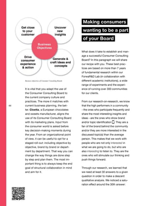 44
It is vital that you adapt the use of
the Consumer Consulting Board to
the current company culture and
practices. The more it matches with
current business planning, the bet-
ter. Cloetta, a European chocolates
and sweets manufacturer, aligns the
use of its Consumer Consulting Board
with its marketing plans. Input from
the consumer world is asked before
key decision-making moments during
the year. From an organizational point
of view, it can be useful to opt for a
staged roll-out: including objective by
objective, brand by brand or depart-
ment by department. That way you can
change the way things are done step
by step and plan them. The most im-
portant thing is to always keep the end
goal of structural collaboration in mind
and aim for it.
Making consumers
wanting to be a part
of your Board
What does it take to establish and man-
age a successful Consumer Consulting
Board? In this paragraph we will share
our recipe with you. These best prac-
tices are based on more than 7 years
of fundamental research within our
ForwaR&D Lab (in collaboration with
different academic institutions), a wide
range of experiments and the experi-
ence of running over 300 communities
for our clients.
From our research-on-research, we know
that the high performers in a community
- the ones who participate frequently and
share the most interesting insights and
ideas - are the ones who show brand
and/or topic identification . They are a
fan of the brand behind the community
and/or they are more interested in the
discussed topic(s) than the average
person. This makes that we work with
people who are not only interested in
what we are going to do, but who are
also interesting to listen to. They are the
ones who will stimulate our thinking and
push things forward.
Through our research, we learned that
we need at least 30 answers to a given
question in order to make a descent
qualitative analysis. We noticed a satu-
ration effect around the 30th answer:
Business objectives of Consumer Consulting Boards
 