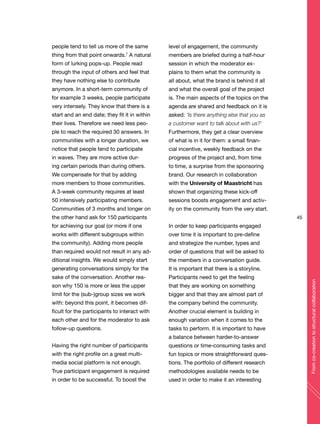 45
Fromco-creationtostructuralcollaboration
people tend to tell us more of the same
thing from that point onwards.7
A natural
form of lurking pops-up. People read
through the input of others and feel that
they have nothing else to contribute
anymore. In a short-term community of
for example 3 weeks, people participate
very intensely. They know that there is a
start and an end date; they fit it in within
their lives. Therefore we need less peo-
ple to reach the required 30 answers. In
communities with a longer duration, we
notice that people tend to participate
in waves. They are more active dur-
ing certain periods than during others.
We compensate for that by adding
more members to those communities.
A 3-week community requires at least
50 intensively participating members.
Communities of 3 months and longer on
the other hand ask for 150 participants
for achieving our goal (or more if one
works with different subgroups within
the community). Adding more people
than required would not result in any ad-
ditional insights. We would simply start
generating conversations simply for the
sake of the conversation. Another rea-
son why 150 is more or less the upper
limit for the (sub-)group sizes we work
with: beyond this point, it becomes dif-
ficult for the participants to interact with
each other and for the moderator to ask
follow-up questions.
Having the right number of participants
with the right profile on a great multi-
media social platform is not enough.
True participant engagement is required
in order to be successful. To boost the
level of engagement, the community
members are briefed during a half-hour
session in which the moderator ex-
plains to them what the community is
all about, what the brand is behind it all
and what the overall goal of the project
is. The main aspects of the topics on the
agenda are shared and feedback on it is
asked: ‘Is there anything else that you as
a customer want to talk about with us?’
Furthermore, they get a clear overview
of what is in it for them: a small finan-
cial incentive, weekly feedback on the
progress of the project and, from time
to time, a surprise from the sponsoring
brand. Our research in collaboration
with the University of Maastricht has
shown that organizing these kick-off
sessions boosts engagement and activ-
ity on the community from the very start.
In order to keep participants engaged
over time it is important to pre-define
and strategize the number, types and
order of questions that will be asked to
the members in a conversation guide.
It is important that there is a storyline.
Participants need to get the feeling
that they are working on something
bigger and that they are almost part of
the company behind the community.
Another crucial element is building in
enough variation when it comes to the
tasks to perform. It is important to have
a balance between harder-to-answer
questions or time-consuming tasks and
fun topics or more straightforward ques-
tions. The portfolio of different research
methodologies available needs to be
used in order to make it an interesting
 