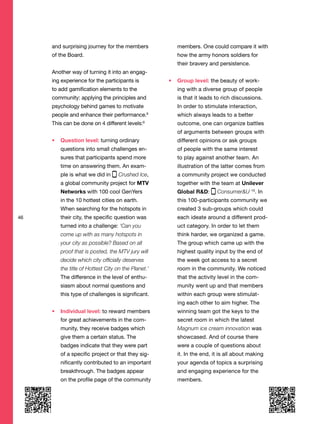 46
and surprising journey for the members
of the Board.
Another way of turning it into an engag-
ing experience for the participants is
to add gamification elements to the
community: applying the principles and
psychology behind games to motivate
people and enhance their performance.8
This can be done on 4 different levels:9
Question level: turning ordinary
questions into small challenges en-
sures that participants spend more
time on answering them. An exam-
ple is what we did in Crushed Ice,
a global community project for MTV
Networks with 100 cool GenYers
in the 10 hottest cities on earth.
When searching for the hotspots in
their city, the specific question was
turned into a challenge: ‘Can you
come up with as many hotspots in
your city as possible? Based on all
proof that is posted, the MTV jury will
decide which city officially deserves
the title of Hottest City on the Planet.’
The difference in the level of enthu-
siasm about normal questions and
this type of challenges is significant.
Individual level: to reward members
for great achievements in the com-
munity, they receive badges which
give them a certain status. The
badges indicate that they were part
of a specific project or that they sig-
nificantly contributed to an important
breakthrough. The badges appear
on the profile page of the community
members. One could compare it with
how the army honors soldiers for
their bravery and persistence.
Group level: the beauty of work-
ing with a diverse group of people
is that it leads to rich discussions.
In order to stimulate interaction,
which always leads to a better
outcome, one can organize battles
of arguments between groups with
different opinions or ask groups
of people with the same interest
to play against another team. An
illustration of the latter comes from
a community project we conducted
together with the team at Unilever
Global R&D: Consumer&U 10
. In
this 100-participants community we
created 3 sub-groups which could
each ideate around a different prod-
uct category. In order to let them
think harder, we organized a game.
The group which came up with the
highest quality input by the end of
the week got access to a secret
room in the community. We noticed
that the activity level in the com-
munity went up and that members
within each group were stimulat-
ing each other to aim higher. The
winning team got the keys to the
secret room in which the latest
Magnum ice cream innovation was
showcased. And of course there
were a couple of questions about
it. In the end, it is all about making
your agenda of topics a surprising
and engaging experience for the
members.
 