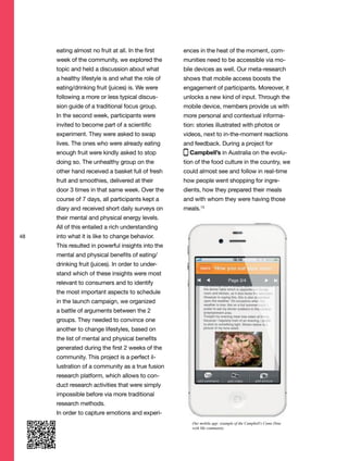 48
eating almost no fruit at all. In the first
week of the community, we explored the
topic and held a discussion about what
a healthy lifestyle is and what the role of
eating/drinking fruit (juices) is. We were
following a more or less typical discus-
sion guide of a traditional focus group.
In the second week, participants were
invited to become part of a scientific
experiment. They were asked to swap
lives. The ones who were already eating
enough fruit were kindly asked to stop
doing so. The unhealthy group on the
other hand received a basket full of fresh
fruit and smoothies, delivered at their
door 3 times in that same week. Over the
course of 7 days, all participants kept a
diary and received short daily surveys on
their mental and physical energy levels.
All of this entailed a rich understanding
into what it is like to change behavior.
This resulted in powerful insights into the
mental and physical benefits of eating/
drinking fruit (juices). In order to under-
stand which of these insights were most
relevant to consumers and to identify
the most important aspects to schedule
in the launch campaign, we organized
a battle of arguments between the 2
groups. They needed to convince one
another to change lifestyles, based on
the list of mental and physical benefits
generated during the first 2 weeks of the
community. This project is a perfect il-
lustration of a community as a true fusion
research platform, which allows to con-
duct research activities that were simply
impossible before via more traditional
research methods.
In order to capture emotions and experi-
ences in the heat of the moment, com-
munities need to be accessible via mo-
bile devices as well. Our meta-research
shows that mobile access boosts the
engagement of participants. Moreover, it
unlocks a new kind of input. Through the
mobile device, members provide us with
more personal and contextual informa-
tion: stories illustrated with photos or
videos, next to in-the-moment reactions
and feedback. During a project for
Campbell’s in Australia on the evolu-
tion of the food culture in the country, we
could almost see and follow in real-time
how people went shopping for ingre-
dients, how they prepared their meals
and with whom they were having those
meals.13
Our mobile app: example of the Campbell’s Come Dine
with Me community
 