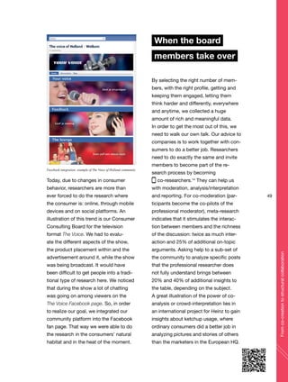 49
Fromco-creationtostructuralcollaboration
Today, due to changes in consumer
behavior, researchers are more than
ever forced to do the research where
the consumer is: online, through mobile
devices and on social platforms. An
illustration of this trend is our Consumer
Consulting Board for the television
format The Voice. We had to evalu-
ate the different aspects of the show,
the product placement within and the
advertisement around it, while the show
was being broadcast. It would have
been difficult to get people into a tradi-
tional type of research here. We noticed
that during the show a lot of chatting
was going on among viewers on the
The Voice Facebook page. So, in order
to realize our goal, we integrated our
community platform into the Facebook
fan page. That way we were able to do
the research in the consumers’ natural
habitat and in the heat of the moment.
When the board
members take over
By selecting the right number of mem-
bers, with the right profile, getting and
keeping them engaged, letting them
think harder and differently, everywhere
and anytime, we collected a huge
amount of rich and meaningful data.
In order to get the most out of this, we
need to walk our own talk. Our advice to
companies is to work together with con-
sumers to do a better job. Researchers
need to do exactly the same and invite
members to become part of the re-
search process by becoming
co-researchers.14
They can help us
with moderation, analysis/interpretation
and reporting. For co-moderation (par-
ticipants become the co-pilots of the
professional moderator), meta-research
indicates that it stimulates the interac-
tion between members and the richness
of the discussion: twice as much inter-
action and 25% of additional on-topic
arguments. Asking help to a sub-set of
the community to analyze specific posts
that the professional researcher does
not fully understand brings between
20% and 40% of additional insights to
the table, depending on the subject.
A great illustration of the power of co-
analysis or crowd-interpretation lies in
an international project for Heinz to gain
insights about ketchup usage, where
ordinary consumers did a better job in
analyzing pictures and stories of others
than the marketers in the European HQ.
Facebook integration: example of The Voice of Holland community
 